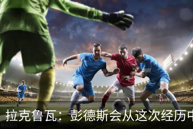 拉克鲁瓦：彭德斯会从这次经历中成长，我们必须帮助他